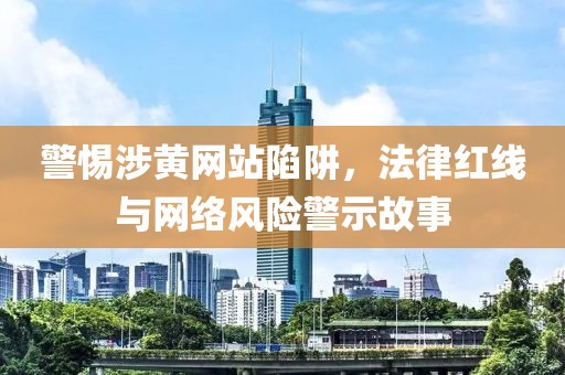 警惕涉黃網站陷阱，法律紅線與網絡風險警示故事