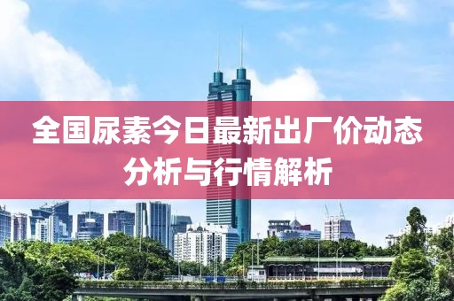 全國尿素今日最新出廠價動態(tài)分析與行情解析