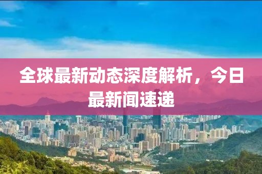 全球最新動態深度解析，今日最新聞速遞