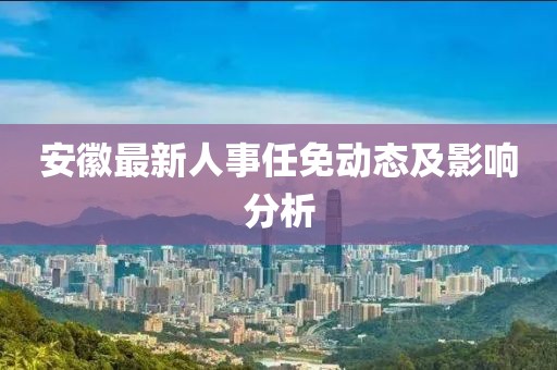 安徽最新人事任免動態及影響分析