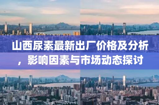 山西尿素最新出廠價格及分析，影響因素與市場動態探討