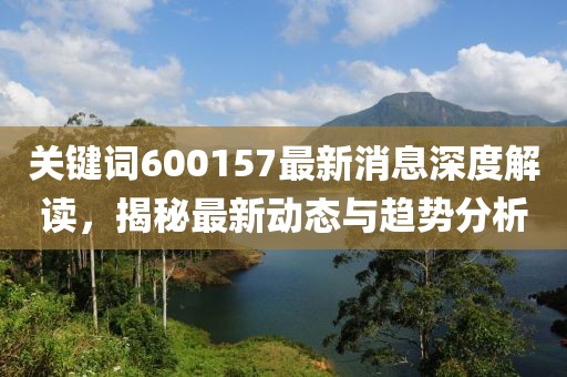 關鍵詞600157最新消息深度解讀，揭秘最新動態與趨勢分析