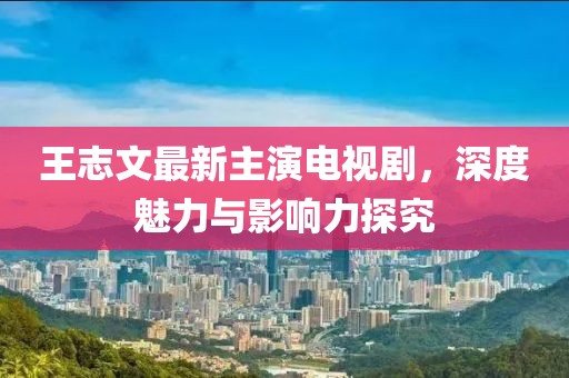 王志文最新主演電視劇，深度魅力與影響力探究