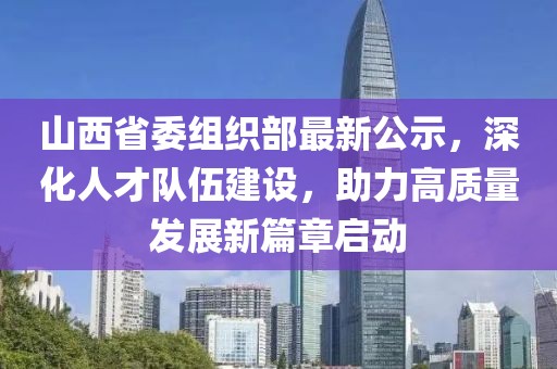 山西省委組織部最新公示，深化人才隊伍建設，助力高質量發展新篇章啟動