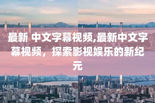 最新 中文字幕視頻,最新中文字幕視頻，探索影視娛樂的新紀元