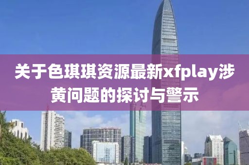 關于色琪琪資源最新xfplay涉黃問題的探討與警示