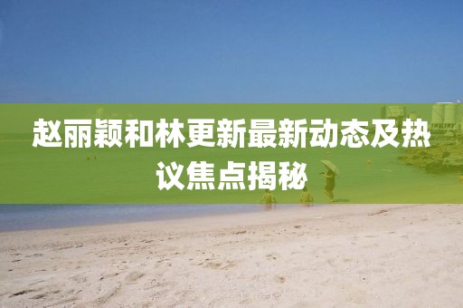 趙麗穎和林更新最新動態(tài)及熱議焦點揭秘