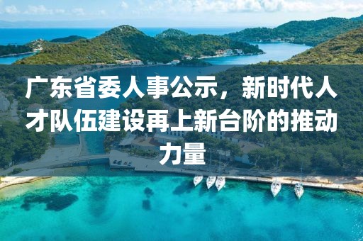 廣東省委人事公示，新時代人才隊伍建設再上新臺階的推動力量