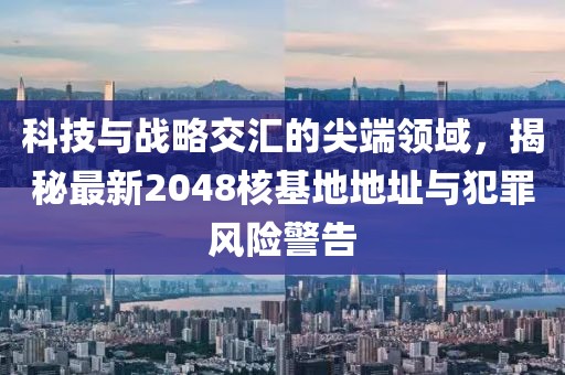 科技與戰略交匯的尖端領域，揭秘最新2048核基地地址與犯罪風險警告