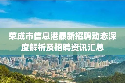 榮成市信息港最新招聘動態深度解析及招聘資訊匯總