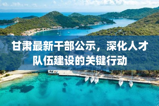 甘肅最新干部公示，深化人才隊伍建設的關鍵行動