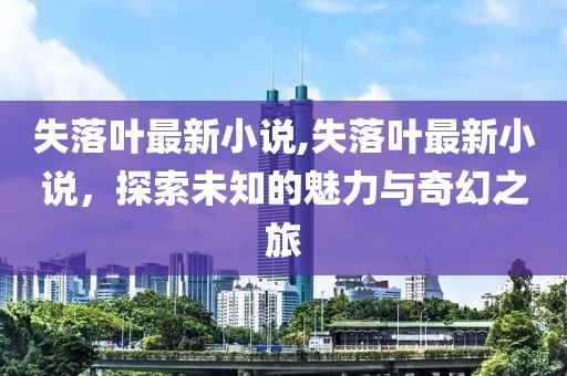 失落葉最新小說,失落葉最新小說，探索未知的魅力與奇幻之旅