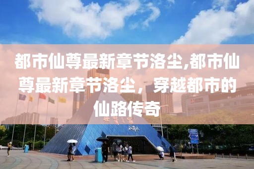 都市仙尊最新章節洛塵,都市仙尊最新章節洛塵，穿越都市的仙路傳奇