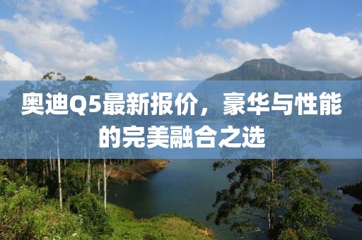 奧迪Q5最新報價，豪華與性能的完美融合之選