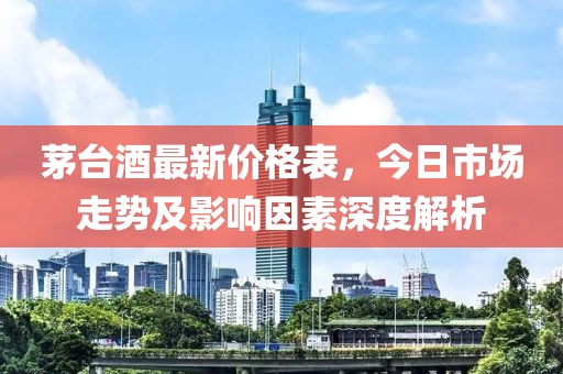 茅臺酒最新價格表，今日市場走勢及影響因素深度解析