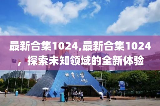 最新合集1024,最新合集1024，探索未知領域的全新體驗