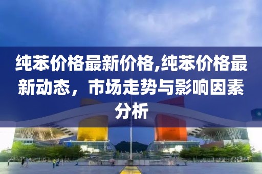 純苯價格最新價格,純苯價格最新動態(tài)，市場走勢與影響因素分析