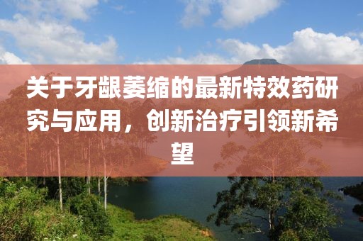 關于牙齦萎縮的最新特效藥研究與應用，創新治療引領新希望