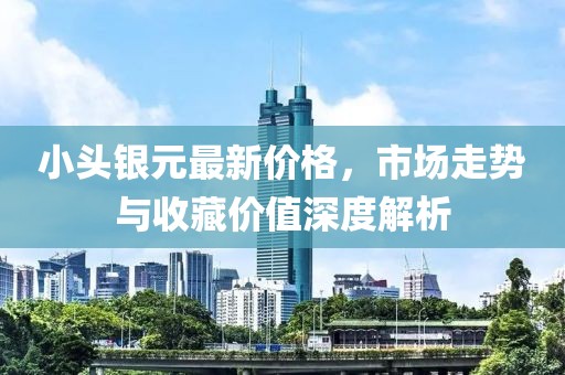 小頭銀元最新價格，市場走勢與收藏價值深度解析