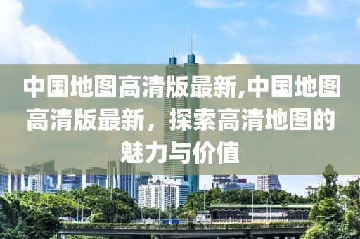 中國地圖高清版最新,中國地圖高清版最新，探索高清地圖的魅力與價值