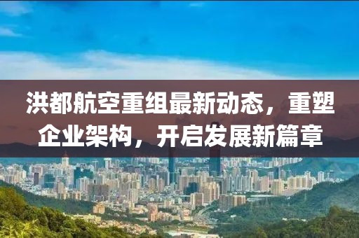 洪都航空重組最新動態，重塑企業架構，開啟發展新篇章