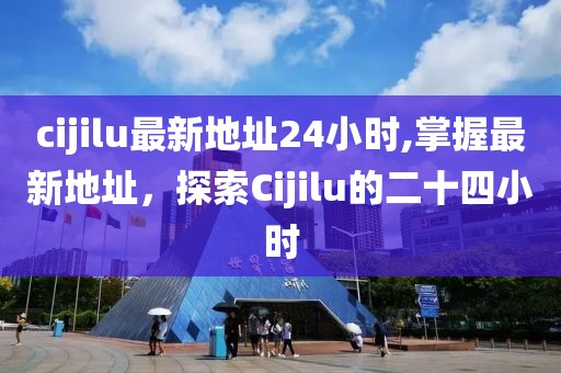 cijilu最新地址24小時,掌握最新地址，探索Cijilu的二十四小時