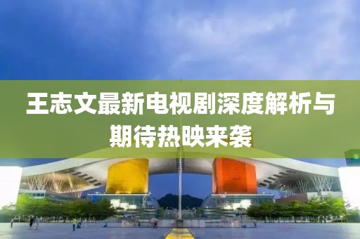 王志文最新電視劇深度解析與期待熱映來襲