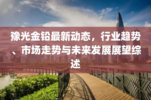 豫光金鉛最新動態，行業趨勢、市場走勢與未來發展展望綜述