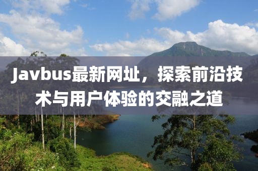 Javbus最新網址，探索前沿技術與用戶體驗的交融之道