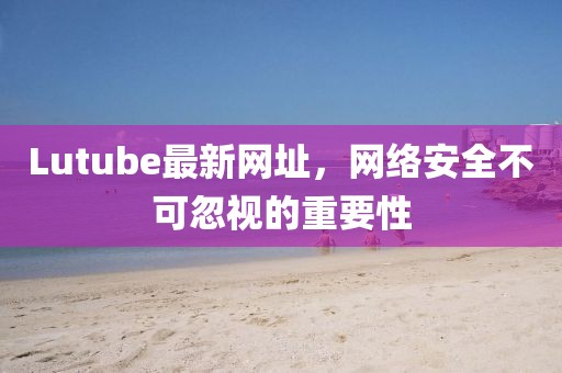 Lutube最新網(wǎng)址，網(wǎng)絡安全不可忽視的重要性