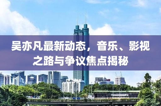 吳亦凡最新動態，音樂、影視之路與爭議焦點揭秘