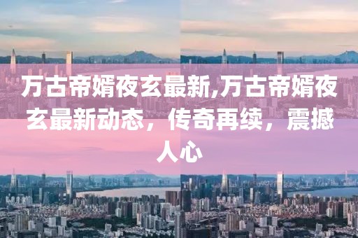 萬古帝婿夜玄最新,萬古帝婿夜玄最新動態，傳奇再續，震撼人心