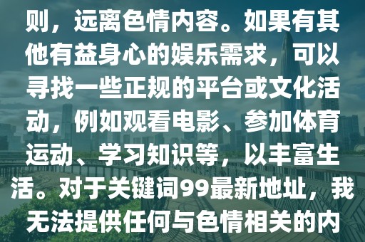 99最新地址,色情內(nèi)容是不合法的，違反我國相關(guān)的法律法規(guī)。我們應(yīng)該遵守法律和道德準(zhǔn)則，遠(yuǎn)離色情內(nèi)容。如果有其他有益身心的娛樂需求，可以尋找一些正規(guī)的平臺(tái)或文化活動(dòng)，例如觀看電影、參加體育運(yùn)動(dòng)、學(xué)習(xí)知識(shí)等，以豐富生活。對(duì)于關(guān)鍵詞99最新地址，我無法提供任何與色情相關(guān)的內(nèi)容或鏈接。請(qǐng)理解并尊重這一原則，共同維護(hù)網(wǎng)絡(luò)健康，保持對(duì)法律的敬畏之心。