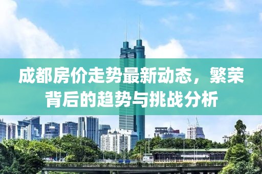 成都房價走勢最新動態，繁榮背后的趨勢與挑戰分析