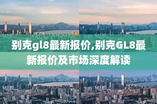 別克gl8最新報(bào)價(jià),別克GL8最新報(bào)價(jià)及市場(chǎng)深度解讀