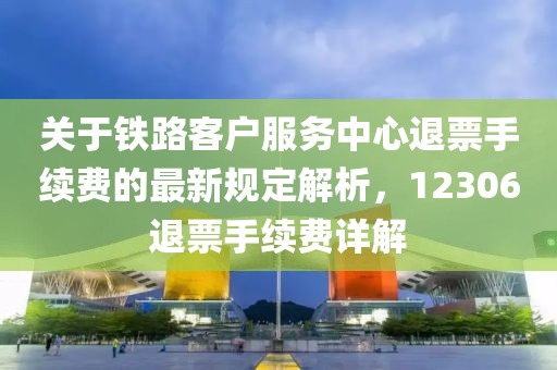 關于鐵路客戶服務中心退票手續費的最新規定解析，12306退票手續費詳解