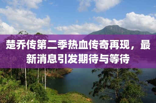 楚喬傳第二季熱血傳奇再現(xiàn)，最新消息引發(fā)期待與等待