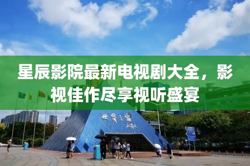 星辰影院最新電視劇大全，影視佳作盡享視聽盛宴