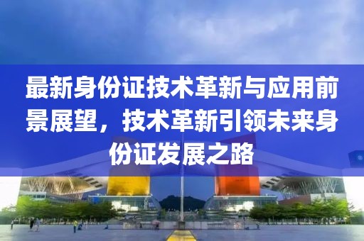 最新身份證技術革新與應用前景展望，技術革新引領未來身份證發展之路