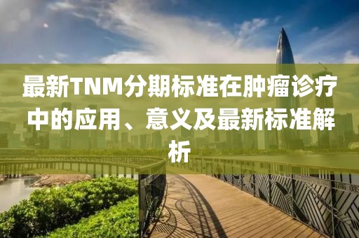 最新TNM分期標準在腫瘤診療中的應用、意義及最新標準解析