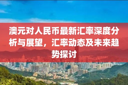 澳元對人民幣最新匯率深度分析與展望，匯率動態及未來趨勢探討