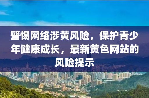 警惕網絡涉黃風險，保護青少年健康成長，最新黃色網站的風險提示