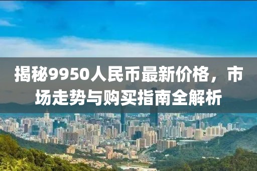 揭秘9950人民幣最新價格，市場走勢與購買指南全解析