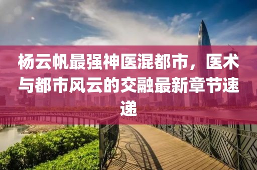 楊云帆最強神醫混都市，醫術與都市風云的交融最新章節速遞